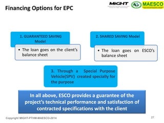 Copyright MIGHT-PTHM-MAESCO-2014 
1. GUARANTEED SAVING Model 
•The loan goes on the client’s balance sheet 
2. SHARED SAVING Model 
•The loan goes on ESCO’s balance sheet 
Financing Options for EPC 
3. Through a Special Purpose Vehicle(SPV) created specially for the purpose 
In all above, ESCO provides a guarantee of the project’s technical performance and satisfaction of contracted specifications with the client 
27  