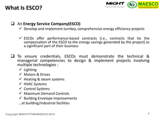 Copyright MIGHT-PTHM-MAESCO-2014 
An Energy Service Company(ESCO) 
Develop and implement turnkey, comprehensive energy efficiency projects 
ESCOs offer performance-based contracts (i.e., contracts that tie the compensation of the ESCO to the energy savings generated by the project) as a significant part of their business 
To ensure credentials, ESCOs must demonstrate the technical & managerial competencies to design & implement projects involving multiple technologies : 
Lighting 
Motors & Drives 
Heating & steam systems 
HVAC Systems 
Control Systems 
Maximum Demand Controls 
Building Envelope Improvements 
…at building/industrial facilities 
What Is ESCO? 
4  