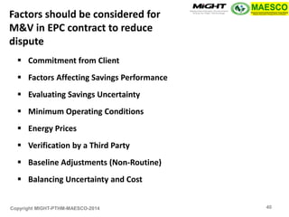 Copyright MIGHT-PTHM-MAESCO-2014 
Commitment from Client 
Factors Affecting Savings Performance 
Evaluating Savings Uncertainty 
Minimum Operating Conditions 
Energy Prices 
Verification by a Third Party 
Baseline Adjustments (Non-Routine) 
Balancing Uncertainty and Cost 
Factors should be considered for M&V in EPC contract to reduce dispute 
40  