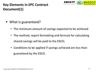 Copyright MIGHT-PTHM-MAESCO-2014 
What is guaranteed? 
•The minimum amount of savings expected to be achieved 
•The method, report formatting and formula for calculating shared savings will be paid to the ESCO; 
•Conditions to be applied if savings achieved are less than guaranteed by the ESCO. 
Key Elements in EPC Contract Document(1) 
41  