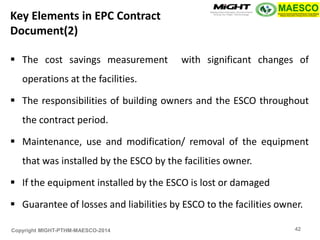 Copyright MIGHT-PTHM-MAESCO-2014 
The cost savings measurement with significant changes of operations at the facilities. 
The responsibilities of building owners and the ESCO throughout the contract period. 
Maintenance, use and modification/ removal of the equipment that was installed by the ESCO by the facilities owner. 
If the equipment installed by the ESCO is lost or damaged 
Guarantee of losses and liabilities by ESCO to the facilities owner. 
Key Elements in EPC Contract Document(2) 
42  