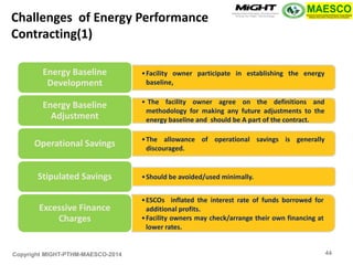 Copyright MIGHT-PTHM-MAESCO-2014 
•Facility owner participate in establishing the energy baseline, 
Energy Baseline Development 
• The facility owner agree on the definitions and methodology for making any future adjustments to the energy baseline and should be A part of the contract. 
Energy Baseline Adjustment 
•The allowance of operational savings is generally discouraged. 
Operational Savings 
•Should be avoided/used minimally. 
Stipulated Savings 
•ESCOs inflated the interest rate of funds borrowed for additional profits. 
•Facility owners may check/arrange their own financing at lower rates. 
Excessive Finance Charges 
Challenges of Energy Performance Contracting(1) 
44  