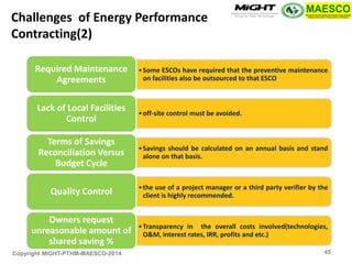 Copyright MIGHT-PTHM-MAESCO-2014 
•Some ESCOs have required that the preventive maintenance on facilities also be outsourced to that ESCO 
Required Maintenance Agreements 
•off-site control must be avoided. 
Lack of Local Facilities Control 
•Savings should be calculated on an annual basis and stand alone on that basis. 
Terms of Savings Reconciliation Versus Budget Cycle 
•the use of a project manager or a third party verifier by the client is highly recommended. 
Quality Control 
•Transparency in the overall costs involved(technologies, O&M, interest rates, IRR, profits and etc.) 
Owners request unreasonable amount of shared saving % 
Challenges of Energy Performance Contracting(2) 
45  