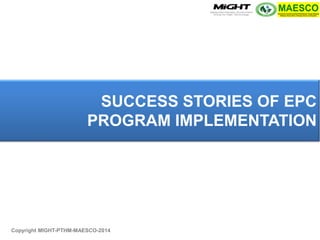Copyright MIGHT-PTHM-MAESCO-2014 
SUCCESS STORIES OF EPC PROGRAM IMPLEMENTATION  