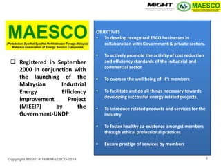 Copyright MIGHT-PTHM-MAESCO-2014 
Registered in September 2000 in conjunction with the launching of the Malaysian Industrial Energy Efficiency Improvement Project (MIEEIP) by the Government-UNDP 
OBJECTIVES 
•To develop recognized ESCO businesses in collaboration with Government & private sectors. 
•To actively promote the activity of cost reduction and efficiency standards of the industrial and commercial sector 
•To oversee the well being of it’s members 
•To facilitate and do all things necessary towards developing successful energy related projects. 
•To introduce related products and services for the industry 
•To foster healthy co-existence amongst members through ethical professional practices 
•Ensure prestige of services by members 
5  