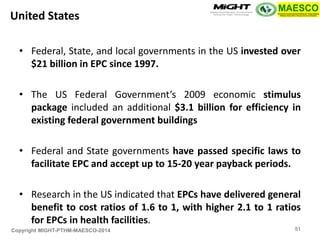 Copyright MIGHT-PTHM-MAESCO-2014 
•Federal, State, and local governments in the US invested over $21 billion in EPC since 1997. 
•The US Federal Government’s 2009 economic stimulus package included an additional $3.1 billion for efficiency in existing federal government buildings 
•Federal and State governments have passed specific laws to facilitate EPC and accept up to 15-20 year payback periods. 
•Research in the US indicated that EPCs have delivered general benefit to cost ratios of 1.6 to 1, with higher 2.1 to 1 ratios for EPCs in health facilities. 
United States 
51  