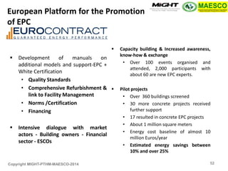 Copyright MIGHT-PTHM-MAESCO-2014 
Development of manuals on additional models and support-EPC + White Certification 
•Quality Standards 
•Comprehensive Refurbishment & link to Facility Management 
•Norms /Certification 
•Financing 
Intensive dialogue with market actors - Building owners - Financial sector - ESCOs 
Capacity building & Increased awareness, know-how & exchange 
•Over 100 events organised and attended, 2,000 participants with about 60 are new EPC experts. 
Pilot projects 
•Over 360 buildings screened 
•30 more concrete projects received further support 
•17 resulted in concrete EPC projects 
•About 1 million square meters 
•Energy cost baseline of almost 10 million Euros/year 
•Estimated energy savings between 10% and over 25% 
European Platform for the Promotion of EPC 
52  