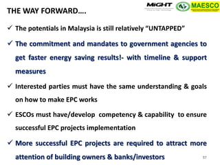 Copyright MIGHT-PTHM-MAESCO-2014 
The potentials in Malaysia is still relatively “UNTAPPED” 
The commitment and mandates to government agencies to get faster energy saving results!- with timeline & support measures 
Interested parties must have the same understanding & goals on how to make EPC works 
ESCOs must have/develop competency & capability to ensure successful EPC projects implementation 
More successful EPC projects are required to attract more attention of building owners & banks/investors 
THE WAY FORWARD…. 
57  