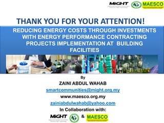 Copyright MIGHT-PTHM-MAESCO-2014 
REDUCING ENERGY COSTS THROUGH INVESTMENTS WITH ENERGY PERFORMANCE CONTRACTING PROJECTS IMPLEMENTATION AT BUILDING FACILITIES 
By 
ZAINI ABDUL WAHAB 
smartcommunities@might.org.my 
www.maesco.org.my 
zainiabdulwahab@yahoo.com 
In Collaboration with: 
& 
THANK YOU FOR YOUR ATTENTION! 