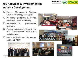 Copyright MIGHT-PTHM-MAESCO-2014 
Energy Management Training Courses for Energy Managers 
Producing guidelines & provide advisory in services delivery 
Awareness & promotional programs 
Provide inputs on EE industry to the Government with other Stakeholders 
Rental of Equipment for energy audit and M&V 
Key Activities & Involvement In Industry Development 
6  