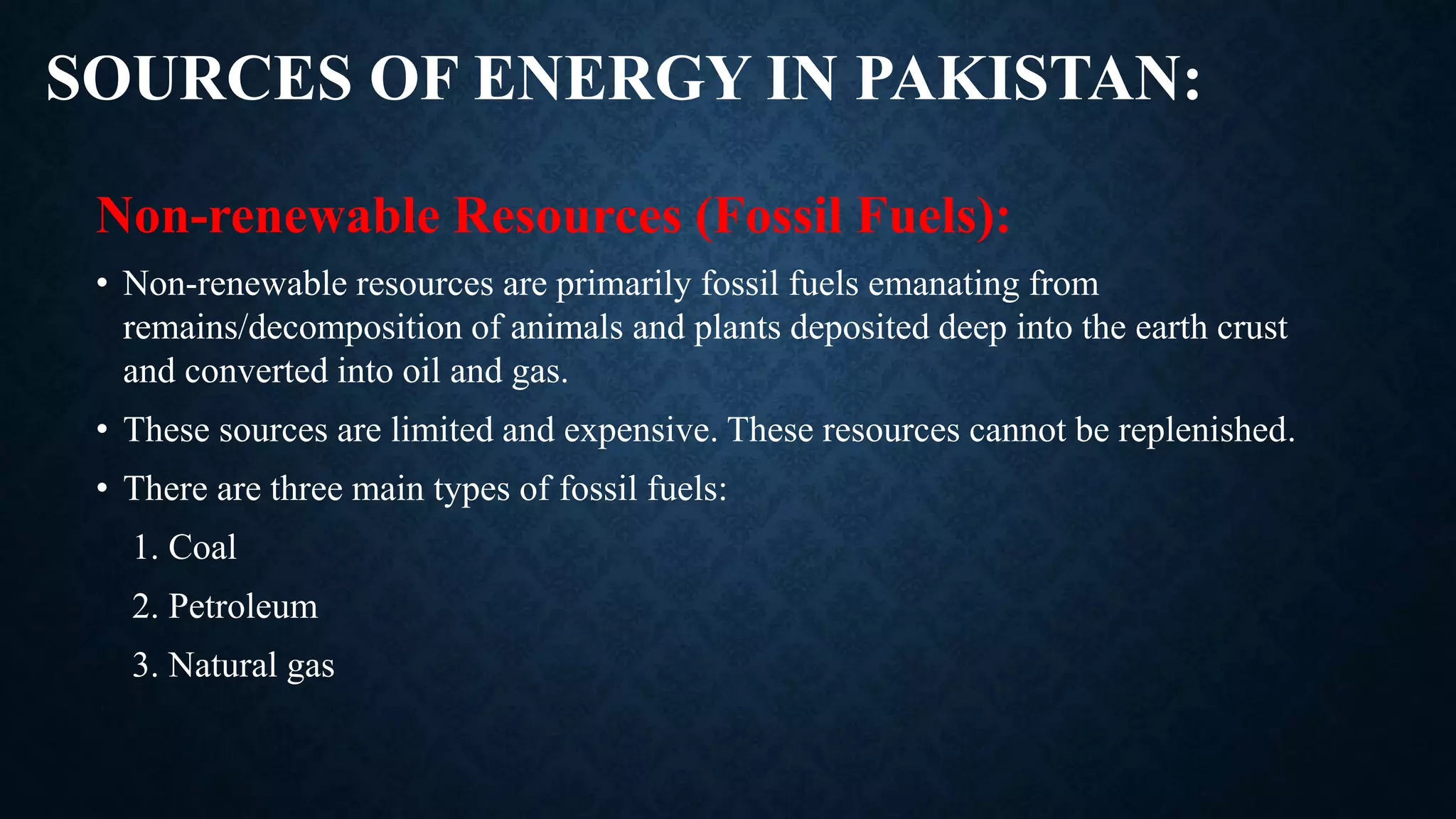 SOURCES OF ENERGY IN PAKISTAN:
Non-renewable Resources (Fossil Fuels):
• Non-renewable resources are primarily fossil fuels emanating from
remains/decomposition of animals and plants deposited deep into the earth crust
and converted into oil and gas.
• These sources are limited and expensive. These resources cannot be replenished.
• There are three main types of fossil fuels:
1. Coal
2. Petroleum
3. Natural gas
 