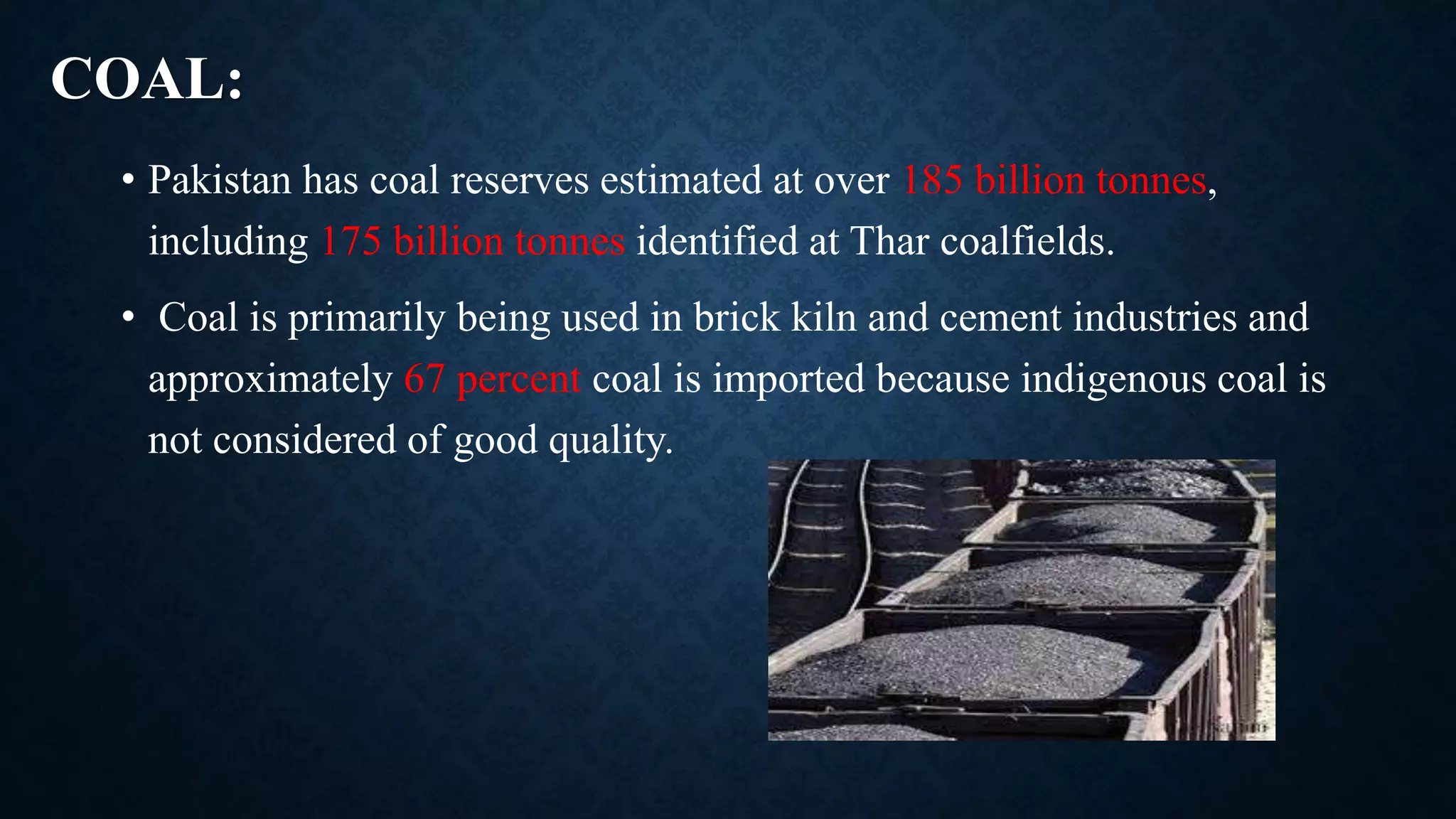 COAL:
• Pakistan has coal reserves estimated at over 185 billion tonnes,
including 175 billion tonnes identified at Thar coalfields.
• Coal is primarily being used in brick kiln and cement industries and
approximately 67 percent coal is imported because indigenous coal is
not considered of good quality.
 