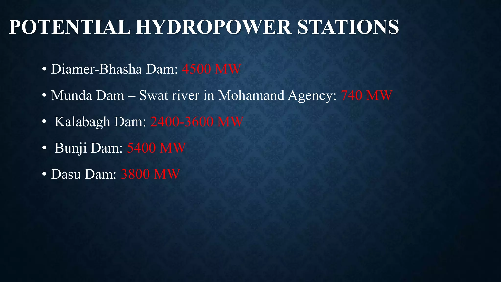 POTENTIAL HYDROPOWER STATIONS
• Diamer-Bhasha Dam: 4500 MW
• Munda Dam – Swat river in Mohamand Agency: 740 MW
• Kalabagh Dam: 2400-3600 MW
• Bunji Dam: 5400 MW
• Dasu Dam: 3800 MW
 