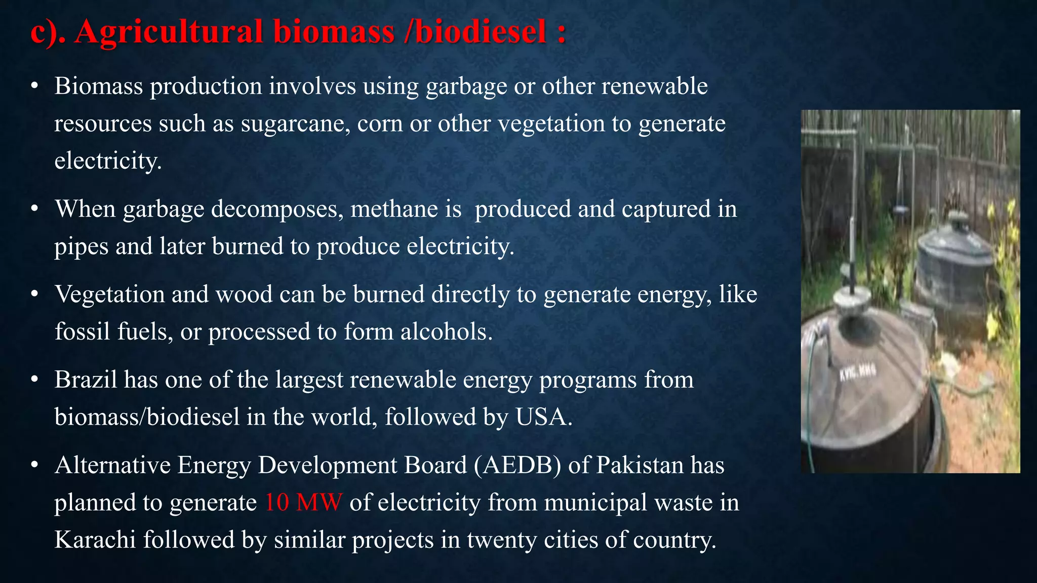 c). Agricultural biomass /biodiesel :
• Biomass production involves using garbage or other renewable
resources such as sugarcane, corn or other vegetation to generate
electricity.
• When garbage decomposes, methane is produced and captured in
pipes and later burned to produce electricity.
• Vegetation and wood can be burned directly to generate energy, like
fossil fuels, or processed to form alcohols.
• Brazil has one of the largest renewable energy programs from
biomass/biodiesel in the world, followed by USA.
• Alternative Energy Development Board (AEDB) of Pakistan has
planned to generate 10 MW of electricity from municipal waste in
Karachi followed by similar projects in twenty cities of country.
 