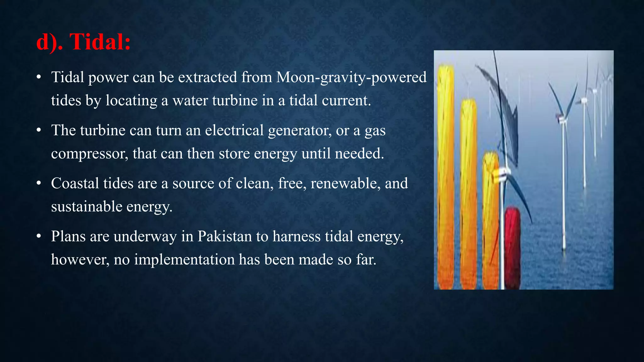 d). Tidal:
• Tidal power can be extracted from Moon-gravity-powered
tides by locating a water turbine in a tidal current.
• The turbine can turn an electrical generator, or a gas
compressor, that can then store energy until needed.
• Coastal tides are a source of clean, free, renewable, and
sustainable energy.
• Plans are underway in Pakistan to harness tidal energy,
however, no implementation has been made so far.
 