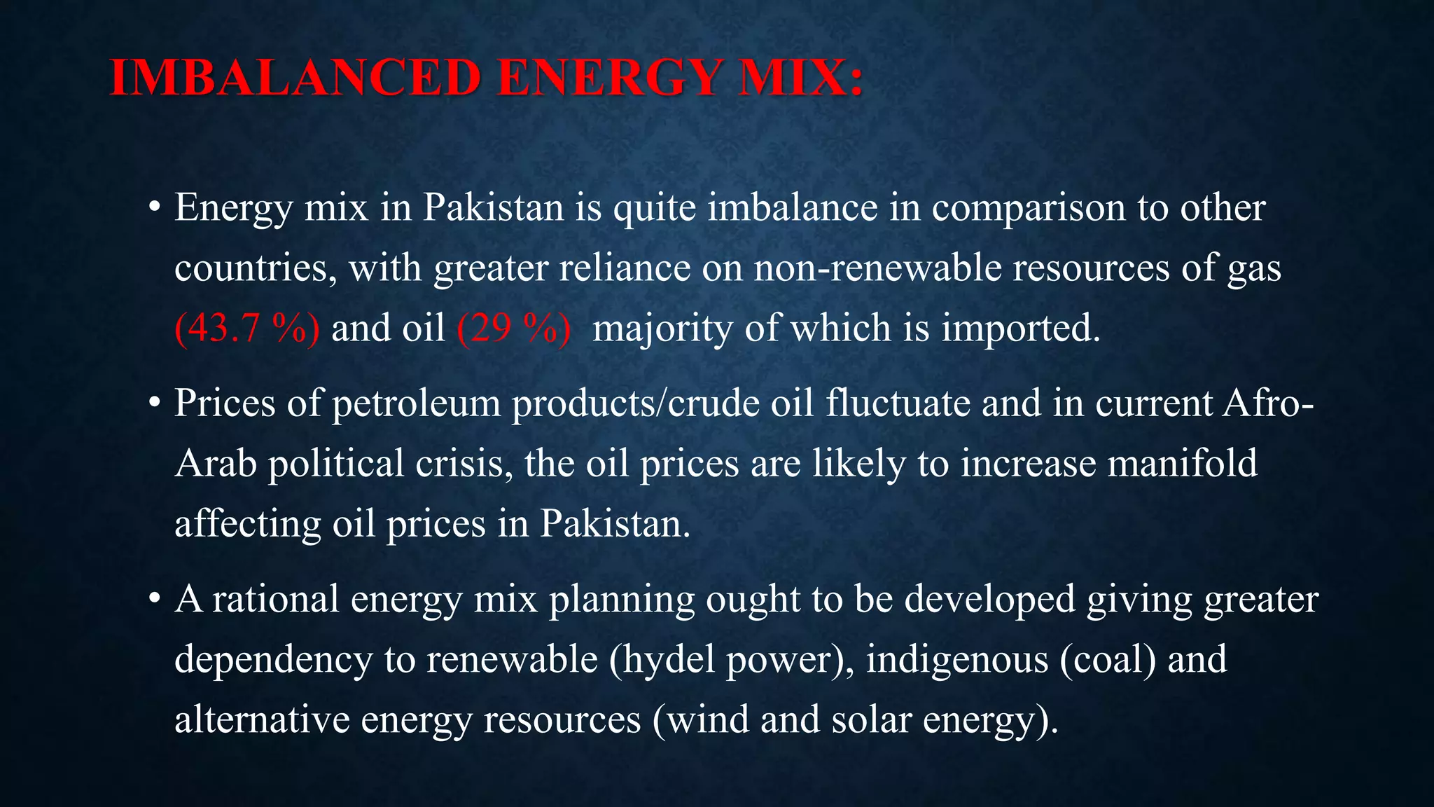 IMBALANCED ENERGY MIX:
• Energy mix in Pakistan is quite imbalance in comparison to other
countries, with greater reliance on non-renewable resources of gas
(43.7 %) and oil (29 %) majority of which is imported.
• Prices of petroleum products/crude oil fluctuate and in current Afro-
Arab political crisis, the oil prices are likely to increase manifold
affecting oil prices in Pakistan.
• A rational energy mix planning ought to be developed giving greater
dependency to renewable (hydel power), indigenous (coal) and
alternative energy resources (wind and solar energy).
 