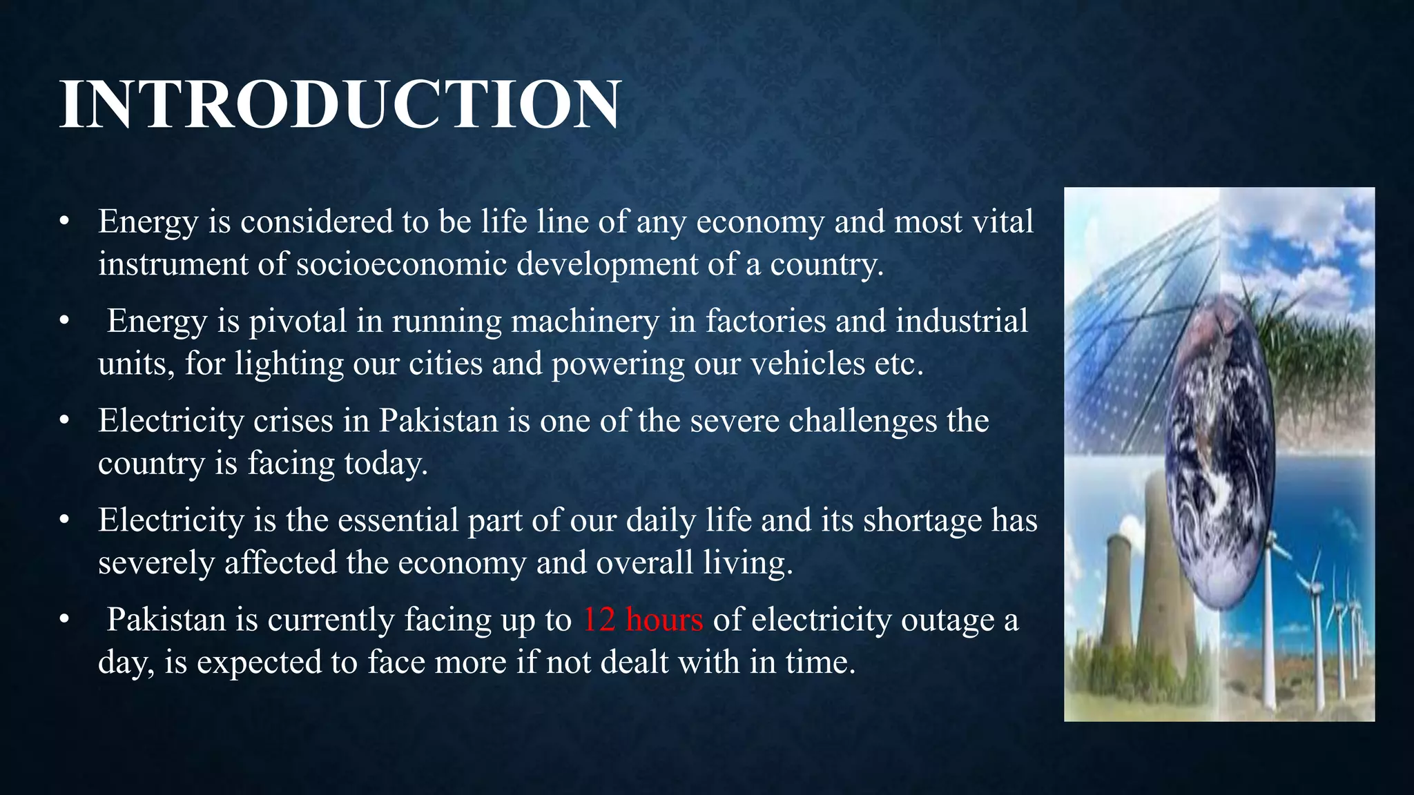 INTRODUCTION
• Energy is considered to be life line of any economy and most vital
instrument of socioeconomic development of a country.
• Energy is pivotal in running machinery in factories and industrial
units, for lighting our cities and powering our vehicles etc.
• Electricity crises in Pakistan is one of the severe challenges the
country is facing today.
• Electricity is the essential part of our daily life and its shortage has
severely affected the economy and overall living.
• Pakistan is currently facing up to 12 hours of electricity outage a
day, is expected to face more if not dealt with in time.
 
