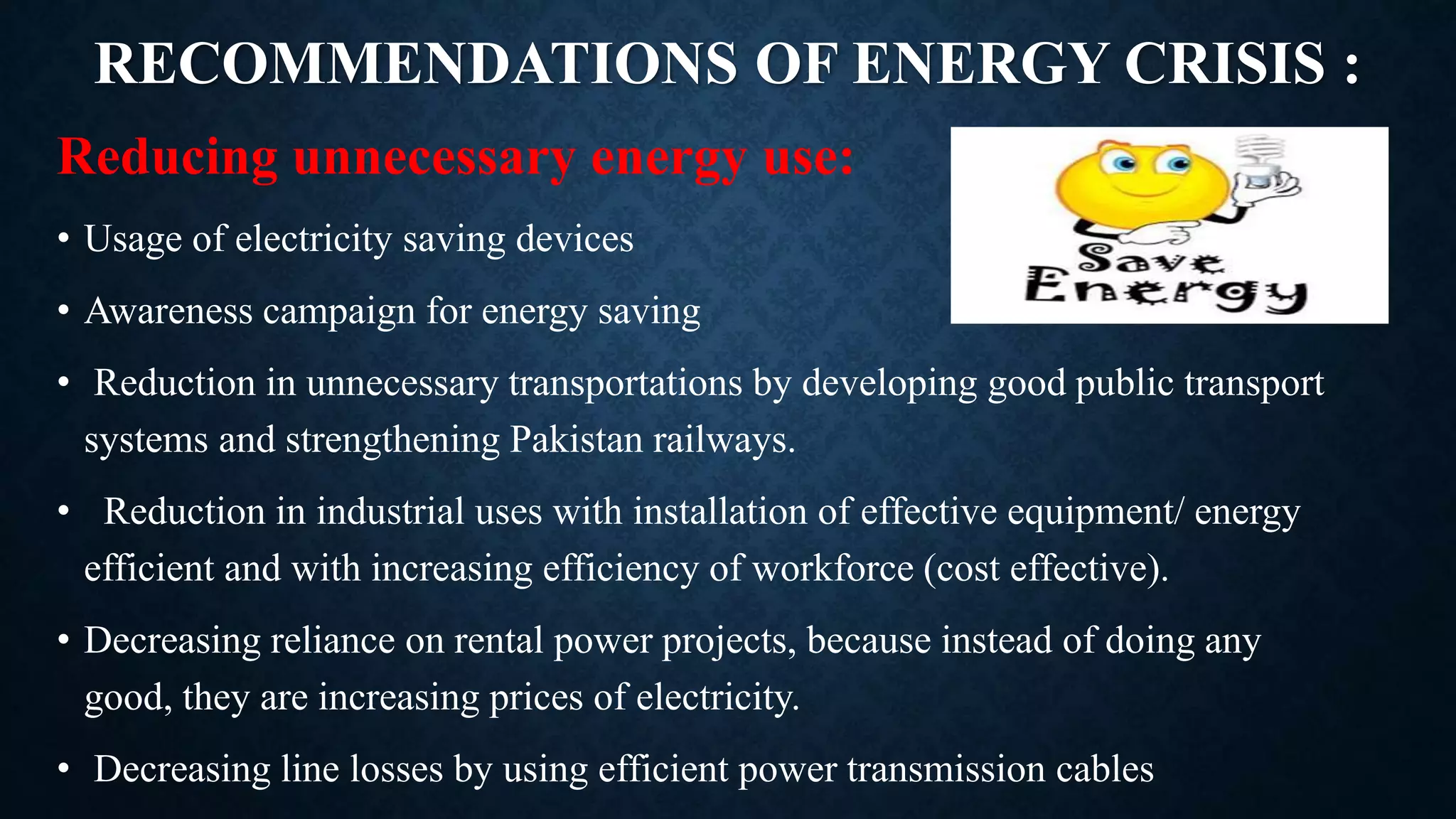 RECOMMENDATIONS OF ENERGY CRISIS :
Reducing unnecessary energy use:
• Usage of electricity saving devices
• Awareness campaign for energy saving
• Reduction in unnecessary transportations by developing good public transport
systems and strengthening Pakistan railways.
• Reduction in industrial uses with installation of effective equipment/ energy
efficient and with increasing efficiency of workforce (cost effective).
• Decreasing reliance on rental power projects, because instead of doing any
good, they are increasing prices of electricity.
• Decreasing line losses by using efficient power transmission cables
 