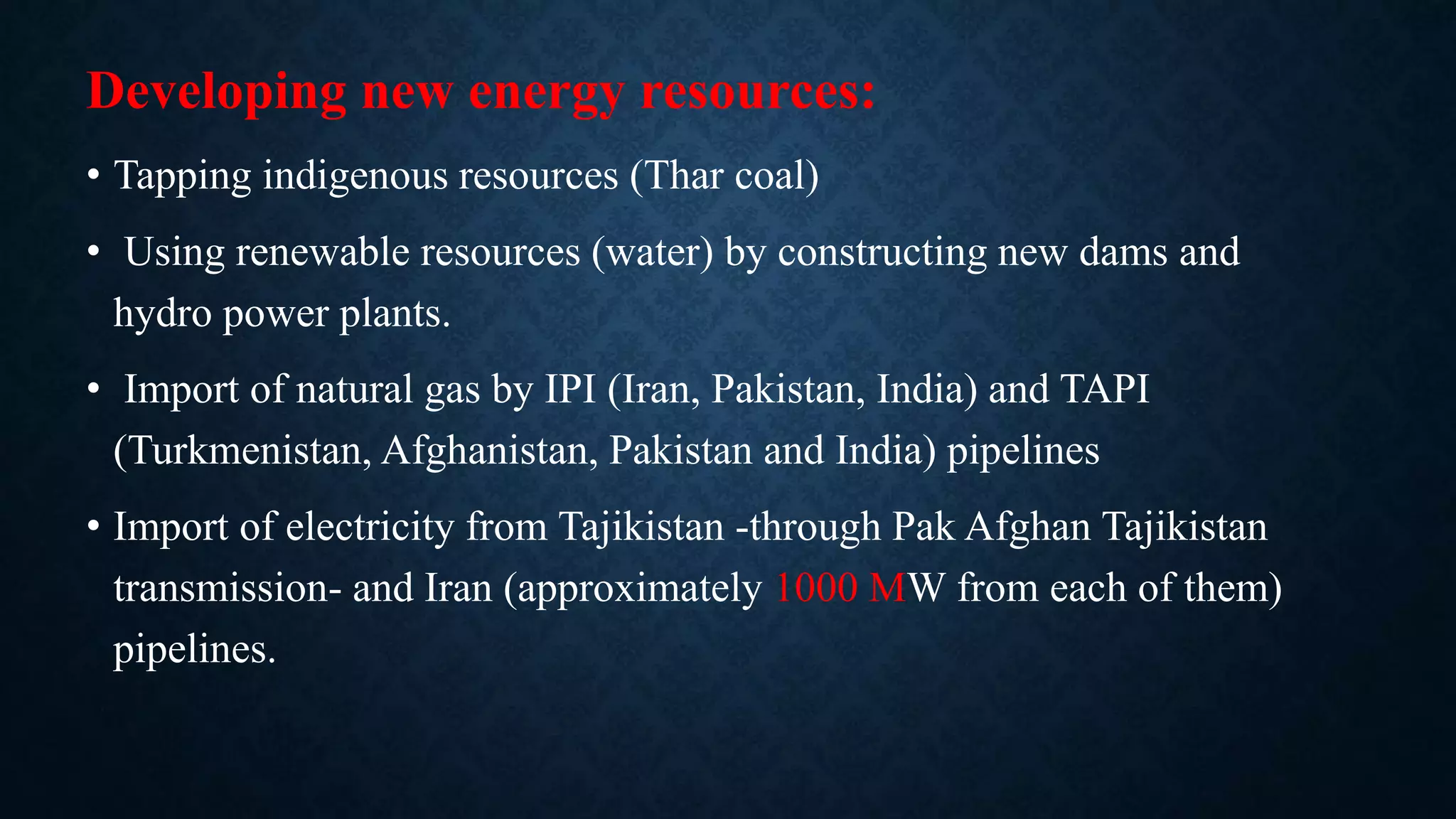 Developing new energy resources:
• Tapping indigenous resources (Thar coal)
• Using renewable resources (water) by constructing new dams and
hydro power plants.
• Import of natural gas by IPI (Iran, Pakistan, India) and TAPI
(Turkmenistan, Afghanistan, Pakistan and India) pipelines
• Import of electricity from Tajikistan -through Pak Afghan Tajikistan
transmission- and Iran (approximately 1000 MW from each of them)
pipelines.
 