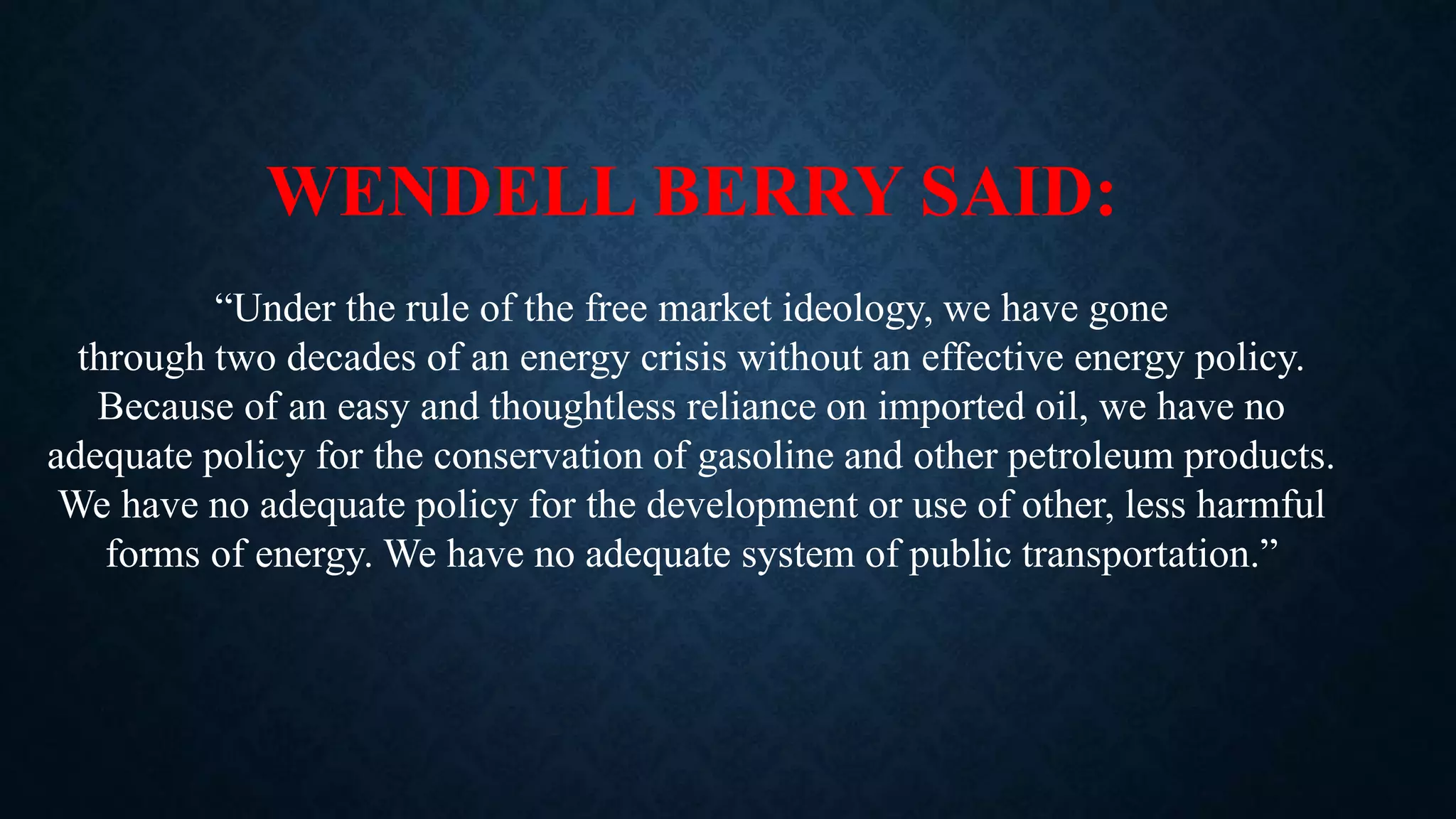 WENDELL BERRY SAID:
“Under the rule of the free market ideology, we have gone
through two decades of an energy crisis without an effective energy policy.
Because of an easy and thoughtless reliance on imported oil, we have no
adequate policy for the conservation of gasoline and other petroleum products.
We have no adequate policy for the development or use of other, less harmful
forms of energy. We have no adequate system of public transportation.”
 