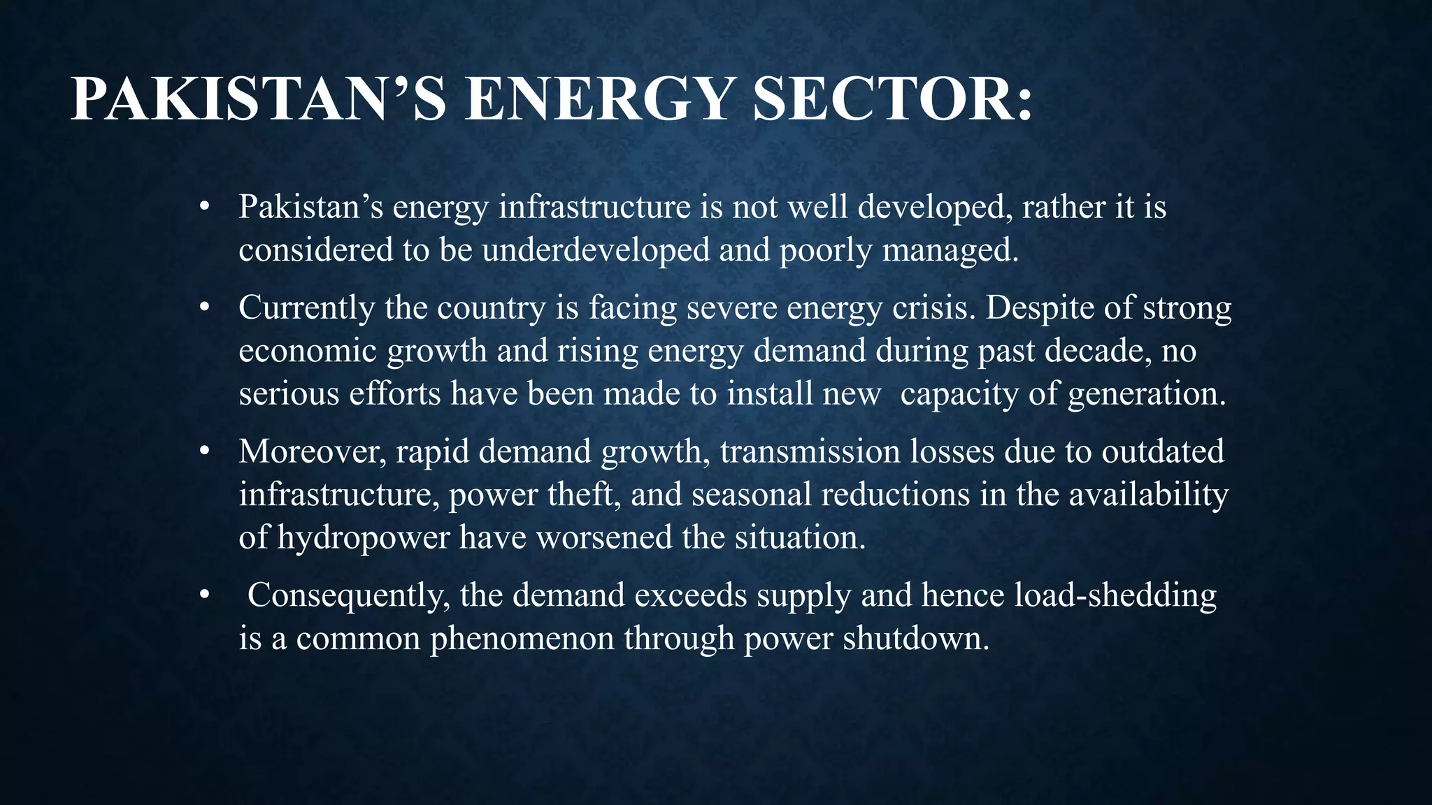 PAKISTAN’S ENERGY SECTOR:
• Pakistan’s energy infrastructure is not well developed, rather it is
considered to be underdeveloped and poorly managed.
• Currently the country is facing severe energy crisis. Despite of strong
economic growth and rising energy demand during past decade, no
serious efforts have been made to install new capacity of generation.
• Moreover, rapid demand growth, transmission losses due to outdated
infrastructure, power theft, and seasonal reductions in the availability
of hydropower have worsened the situation.
• Consequently, the demand exceeds supply and hence load-shedding
is a common phenomenon through power shutdown.
 