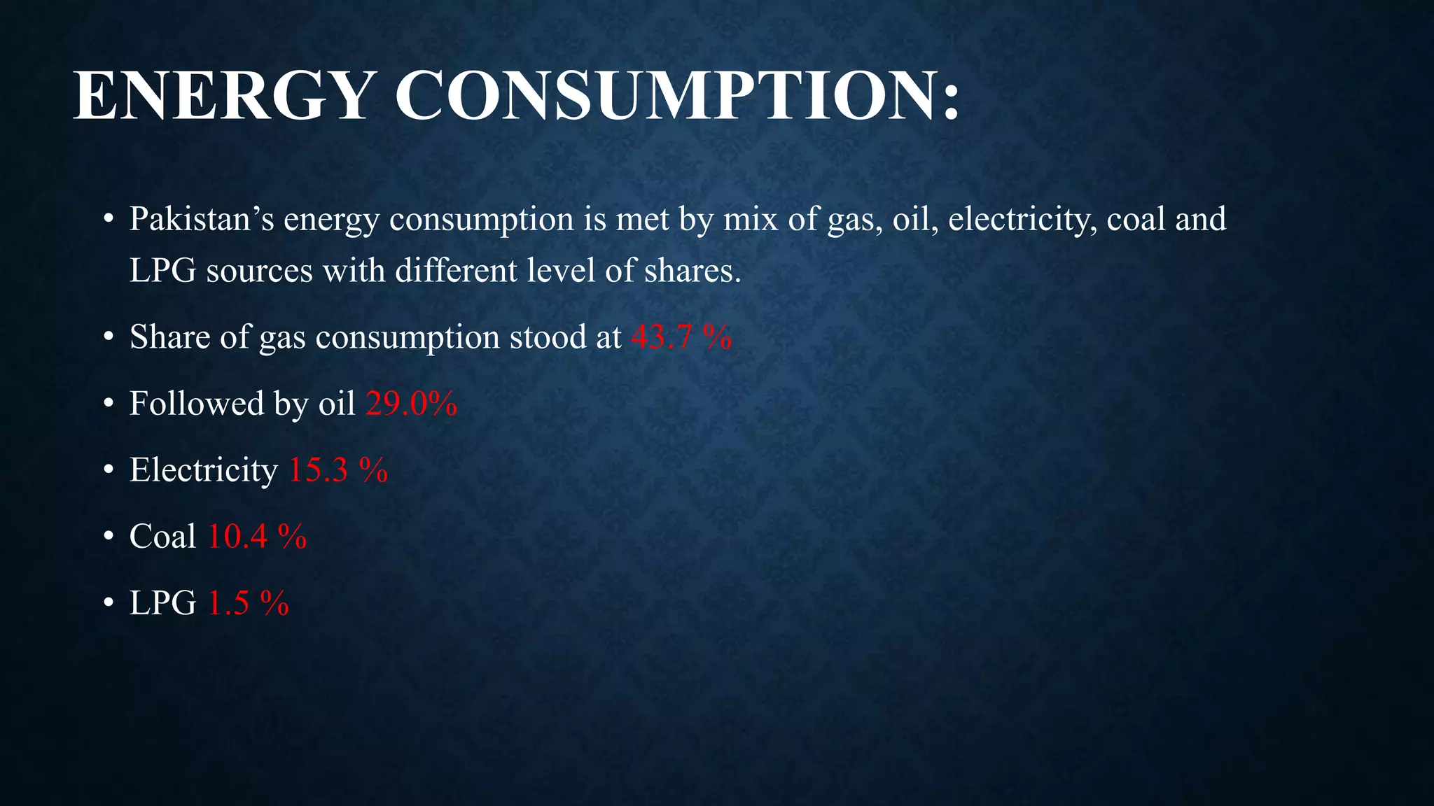 ENERGY CONSUMPTION:
• Pakistan’s energy consumption is met by mix of gas, oil, electricity, coal and
LPG sources with different level of shares.
• Share of gas consumption stood at 43.7 %
• Followed by oil 29.0%
• Electricity 15.3 %
• Coal 10.4 %
• LPG 1.5 %
 