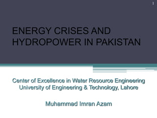 1




ENERGY CRISES AND
HYDROPOWER IN PAKISTAN


Center of Excellence in Water Resource Engineering
  University of Engineering & Technology, Lahore

            Muhammad Imran Azam
 