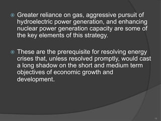 

Greater reliance on gas, aggressive pursuit of
hydroelectric power generation, and enhancing
nuclear power generation capacity are some of
the key elements of this strategy.



These are the prerequisite for resolving energy
crises that, unless resolved promptly, would cast
a long shadow on the short and medium term
objectives of economic growth and
development.

18

 
