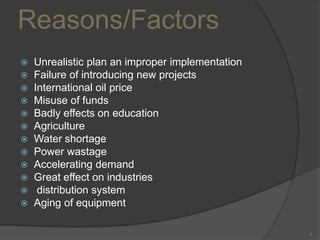 Reasons/Factors
Unrealistic plan an improper implementation
Failure of introducing new projects
 International oil price
 Misuse of funds
 Badly effects on education
 Agriculture
 Water shortage
 Power wastage
 Accelerating demand
 Great effect on industries
 distribution system
 Aging of equipment



7

 