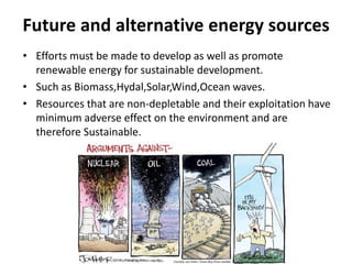 Future and alternative energy sources
• Efforts must be made to develop as well as promote
renewable energy for sustainable development.
• Such as Biomass,Hydal,Solar,Wind,Ocean waves.
• Resources that are non-depletable and their exploitation have
minimum adverse effect on the environment and are
therefore Sustainable.
 