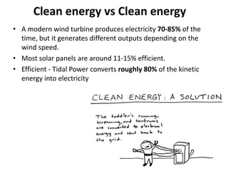 Clean energy vs Clean energy
• A modern wind turbine produces electricity 70-85% of the
time, but it generates different outputs depending on the
wind speed.
• Most solar panels are around 11-15% efficient.
• Efficient - Tidal Power converts roughly 80% of the kinetic
energy into electricity
 