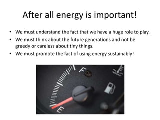 After all energy is important!
• We must understand the fact that we have a huge role to play.
• We must think about the future generations and not be
greedy or careless about tiny things.
• We must promote the fact of using energy sustainably!
 