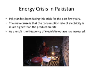 Energy Crisis in Pakistan
• Pakistan has been facing this crisis for the past few years.
• The main cause is that the consumption rate of electricity is
much higher than the production rate.
• As a result the frequency of electricity outage has increased.
 