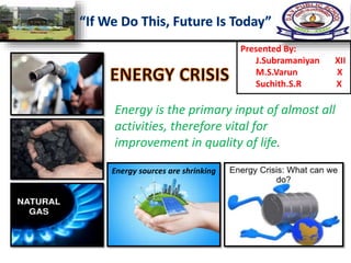 Presented By:
J.Subramaniyan XII
M.S.Varun X
Suchith.S.R X
Energy is the primary input of almost all
activities, therefore vital for
improvement in quality of life.
Energy sources are shrinking
 