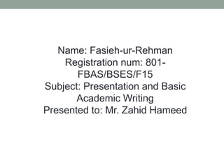 Name: Fasieh-ur-Rehman
Registration num: 801-
FBAS/BSES/F15
Subject: Presentation and Basic
Academic Writing
Presented to: Mr. Zahid Hameed
 