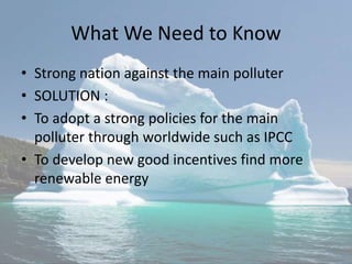 What We Need to Know
• Strong nation against the main polluter
• SOLUTION :
• To adopt a strong policies for the main
polluter through worldwide such as IPCC
• To develop new good incentives find more
renewable energy
 