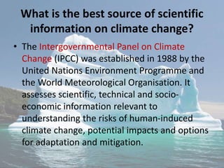 What is the best source of scientific
information on climate change?
• The Intergovernmental Panel on Climate
Change (IPCC) was established in 1988 by the
United Nations Environment Programme and
the World Meteorological Organisation. It
assesses scientific, technical and socio-
economic information relevant to
understanding the risks of human-induced
climate change, potential impacts and options
for adaptation and mitigation.
 
