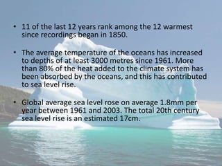 • 11 of the last 12 years rank among the 12 warmest
since recordings began in 1850.
• The average temperature of the oceans has increased
to depths of at least 3000 metres since 1961. More
than 80% of the heat added to the climate system has
been absorbed by the oceans, and this has contributed
to sea level rise.
• Global average sea level rose on average 1.8mm per
year between 1961 and 2003. The total 20th century
sea level rise is an estimated 17cm.
 