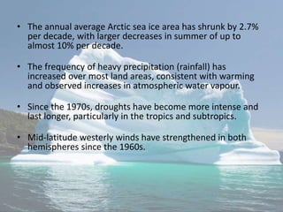 • The annual average Arctic sea ice area has shrunk by 2.7%
per decade, with larger decreases in summer of up to
almost 10% per decade.
• The frequency of heavy precipitation (rainfall) has
increased over most land areas, consistent with warming
and observed increases in atmospheric water vapour.
• Since the 1970s, droughts have become more intense and
last longer, particularly in the tropics and subtropics.
• Mid-latitude westerly winds have strengthened in both
hemispheres since the 1960s.
 