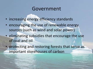 Government
• increasing energy efficiency standards
• encouraging the use of renewable energy
sources (such as wind and solar power)
• eliminating subsidies that encourage the use
of coal and oil
• protecting and restoring forests that serve as
important storehouses of carbon
 