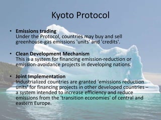 Kyoto Protocol
• Emissions trading
Under the Protocol, countries may buy and sell
greenhouse-gas emissions 'units' and 'credits'.
• Clean Development Mechanism
This is a system for financing emission-reduction or
emission-avoidance projects in developing nations.
• Joint Implementation
Industrialized countries are granted 'emissions reduction
units' for financing projects in other developed countries –
a system intended to increase efficiency and reduce
emissions from the 'transition economies' of central and
eastern Europe.
 