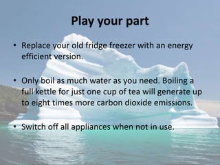 Play your part
• Replace your old fridge freezer with an energy
efficient version.
• Only boil as much water as you need. Boiling a
full kettle for just one cup of tea will generate up
to eight times more carbon dioxide emissions.
• Switch off all appliances when not in use.
 