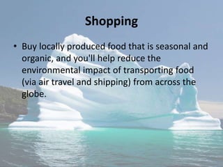 Shopping
• Buy locally produced food that is seasonal and
organic, and you'll help reduce the
environmental impact of transporting food
(via air travel and shipping) from across the
globe.
 