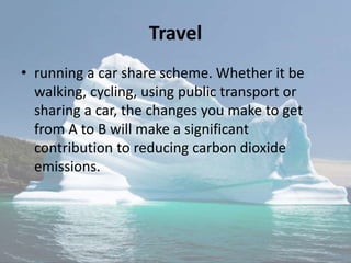 Travel
• running a car share scheme. Whether it be
walking, cycling, using public transport or
sharing a car, the changes you make to get
from A to B will make a significant
contribution to reducing carbon dioxide
emissions.
 