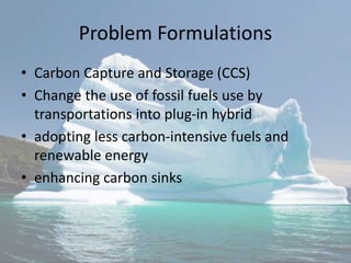 Problem Formulations
• Carbon Capture and Storage (CCS)
• Change the use of fossil fuels use by
transportations into plug-in hybrid
• adopting less carbon-intensive fuels and
renewable energy
• enhancing carbon sinks
 