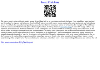 Energy Crisis Essay
The energy crisis is a big problem in society around the world and will be an even bigger problem in the future. From what I have heard in school
and the media a lot of power and fuel comes from fossil fuels and not renewable energy sources such as solar, wind, geothermal, and hydroelectric
power. Fossil fuels also release harmful greenhouse gasses that can affect the atmosphere and the air in big cities. For example the Air in China is
really bad because of all the factories they have their using fossil fuels. Switching from non–renewable energy to renewable energy will be a very
important global initiative in the future and we need to start working on it now or there could be an even bigger energy crisis in the future. In the
article What is the Energy Crisis by Rinkesh, the author states that "the energy crisis is the concern that the world's demands on the limited natural
resources that are used to power industrial society are diminishing as the demand rises". And even though the resources in limited supply occur
naturally it can take thousands of years for the resources to be replenished. The author relates energy crisis to the general public by saying that we
don't connect to the reality of the energy crisis until the price of gas goes up or there is a line at the gas station. In general there is a not a broad
understanding of the complex topic. The reason for this, the author says, is that there is not a broad understanding of the causes and solutions that will
Get more content on HelpWriting.net
 