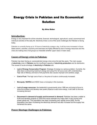 Energy Crisis in Pakistan and its Economical
Solution
By Alina Baber

Introduction:
Energy is very important for all the industrial, financial, technological, agricultural, social, economical and
individual activities of the daily life. Electricity Crisis is one of the worst challenges the Pakistan is facing
today.
Pakistan is currently facing up to 18 hours of electricity outage a day, it will be more increased in future.
State actions, activities, economy and exercises are highly effected by lack of energy resources and this
crisis are making lives of all groups so miserable whether upper class or lower class.

Causes of Energy crisis in Pakistan:
Pakistan has been facing an unprecedented energy crisis since the last few years. The main causes
of electricity crisis in Pakistan are the insufficient capacity of electricity production and its distribution.
The causes of acute shortage of electricity in Pakistan are:

•

Lack of Energy Conservation Program: Wastage of energy is a serious problem. Currently, the
elite class is consuming maximum energy and using it for its luxury even with understanding.
High rate of illiteracy and lack of bill payments also causes improper and careless usage.

•

Cost of Fuel: The high cost of fuel i.e. the price of crude is continuously increased.

•

Monopoly: WAPDA and KESC have a monopoly in this business.

•

Lack of usage resources: the leadership’s governments since 1996 are not trying to focus to
solve this problem and develop new power projects to add more energy, it will cater to the ever
increasing demand.

•

Decrement in demand of supply and Increment in demand: Pakistan has been unable to
build and develop projects to solve this issue example any major dam in the country and
power plants etc. The population has been increasing very rapidly since 2000. As the
population has been increasing the electricity demand has also increase but the supply has
remained the same.

Power Shortage Challenges in Pakistan:

 