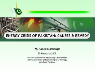M. Nadeem Jahangir 25 February 2009  Institute of Science & Technology Development, Mehran University of Engineering & Technology, Jamshoro-Pakistan.   ENERGY CRISIS OF PAKISTAN: CAUSES & REMEDY 