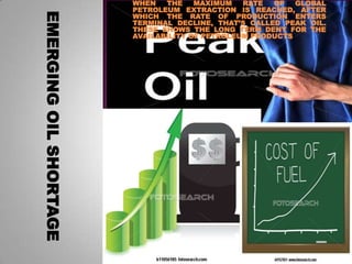WHEN   THE    MAXIMUM   RATE  OF   GLOBAL
                        PETROLEUM EXTRACTION IS REACHED, AFTER




EMERGING OIL SHORTAGE
                        WHICH THE RATE OF PRODUCTION ENTERS
                        TERMINAL DECLINE, THAT’S CALLED PEAK OIL.
                        THESE SHOWS THE LONG TERM DENY FOR THE
                        AVAILABILITY OF PETROLEUM PRODUCTS
 