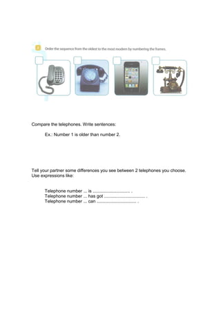 Compare the telephones. Write sentences:
Ex.: Number 1 is older than number 2.
Tell your partner some differences you see between 2 telephones you choose.
Use expressions like:
Telephone number ... is .............................. .
Telephone number ... has got ................................. .
Telephone number ... can ................................ .
 